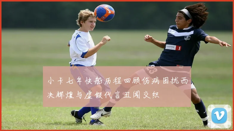 小卡七年快船历程回顾伤病困扰西决辉煌与虚假代言丑闻交织