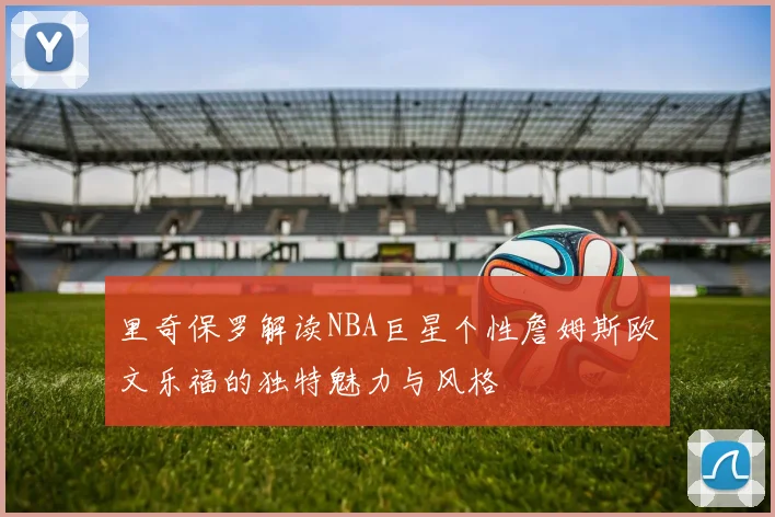 里奇保罗解读NBA巨星个性詹姆斯欧文乐福的独特魅力与风格