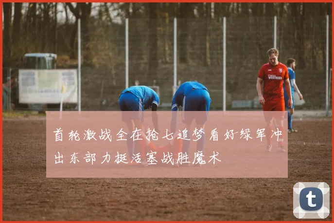 首轮激战全在抢七追梦看好绿军冲出东部力挺活塞战胜魔术