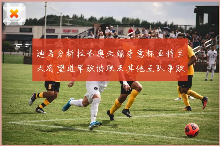 迪马分析拉齐奥未能夺意杯亚特兰大有望进军欧协联及其他五队争欧联资格