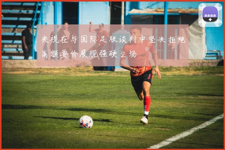 央视在与国际足联谈判中坚决拒绝高额要价展现强硬立场