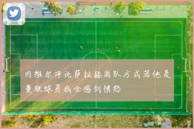 内维尔评论萨拉赫离队方式若他是曼联球员我会感到愤怒