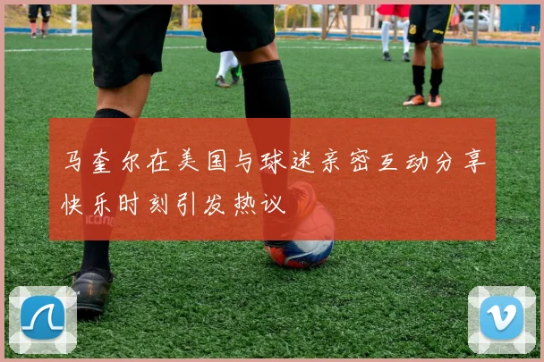 马奎尔在美国与球迷亲密互动分享快乐时刻引发热议