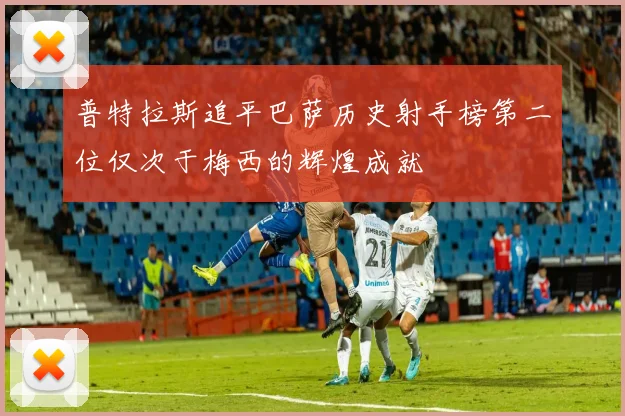 普特拉斯追平巴萨历史射手榜第二位仅次于梅西的辉煌成就