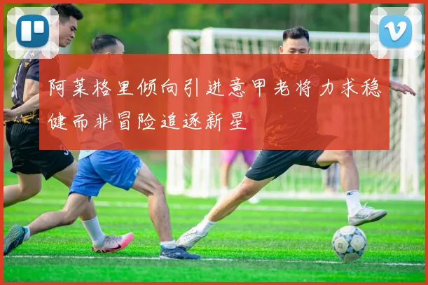 阿莱格里倾向引进意甲老将力求稳健而非冒险追逐新星